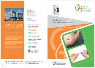 The First & Only Centre
in South India to be certified as
International Center of Excellence
in Obesity and Diabetes Surgery
8 1
Celebrates
Successful
of OBESITY
CONTROL
Years
Contact: +91 422 2325125
Email: info@obesitysurgeryindia.com
Website: www.obesitysurgeryindia.com
GEM HOSPITAL
& RESEARCH CENTRE
The name GEM (Gastroenterology Medical Centre and
Hospital) obviously is derived from its own speciality. Being
situated in Coimbatore, the emerging medical capital of South
India, is Asia's First and most advanced tertiary health care, in
thefieldofGastroenterologyandLaparoscopicsurgery.
It has grown exponentially gaining wide patronage of patients
from India as well as abroad. Gem Hospital with its pioneering
work has evolved to be the first and the only centre in India with
subspecialities in Bariatric, Hepatobiliary, Colorectal, GI Cancer
Surgery,Endogynaecology Scarlesssurgeryetc.
Thecentreisa250bedded,stateofthearthospitalwiththemost
advanced and latest technology, equipments and infrastructure
facilities and above all a team of well trained, experienced and
dedicateddoctorsandparamedicalstaff.
Gem Hospital also the very first in India to get an ISO 9001: 2000
CERTIFICATE in the field of Gastroenterology Laparoscopy
surgery. It also got NABH recognition for excellence of medical
services. This hospital is providing world class health care with
the latest diagnostic and therapeutic facilities and placed on the
InternationalmedicalmapinthefieldofLaparoscopicsurgery.
Department of Laparoscopic Gynecology
OTHER SPECIALITY DEPARTMENTS
45-A, Pankaja Mill Road, Ramanathapuram, Coimbatore - 641 045
Tel: 0422 - 2325100 Fax: 0422 - 2320879GEM HOSPITAL
& RESEARCH CENTRE Follow us @ Sunday 7.30am to 8.00am
For Appointments:
1800 425 0203
422 2325200+91
E-mail: appointments@geminstitute.in
 