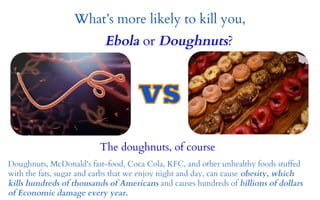 What’s more likely to kill you, 
Ebola or Doughnuts? 
The doughnuts, of course 
Doughnuts, McDonald's fast-food, Coca Cola, KFC, and other unhealthy foods stuffed 
with the fats, sugar and carbs that we enjoy night and day, can cause obesity, which 
kills hundreds of thousands of Americans and causes hundreds of billions of dollars 
of Economic damage every year. 
 
