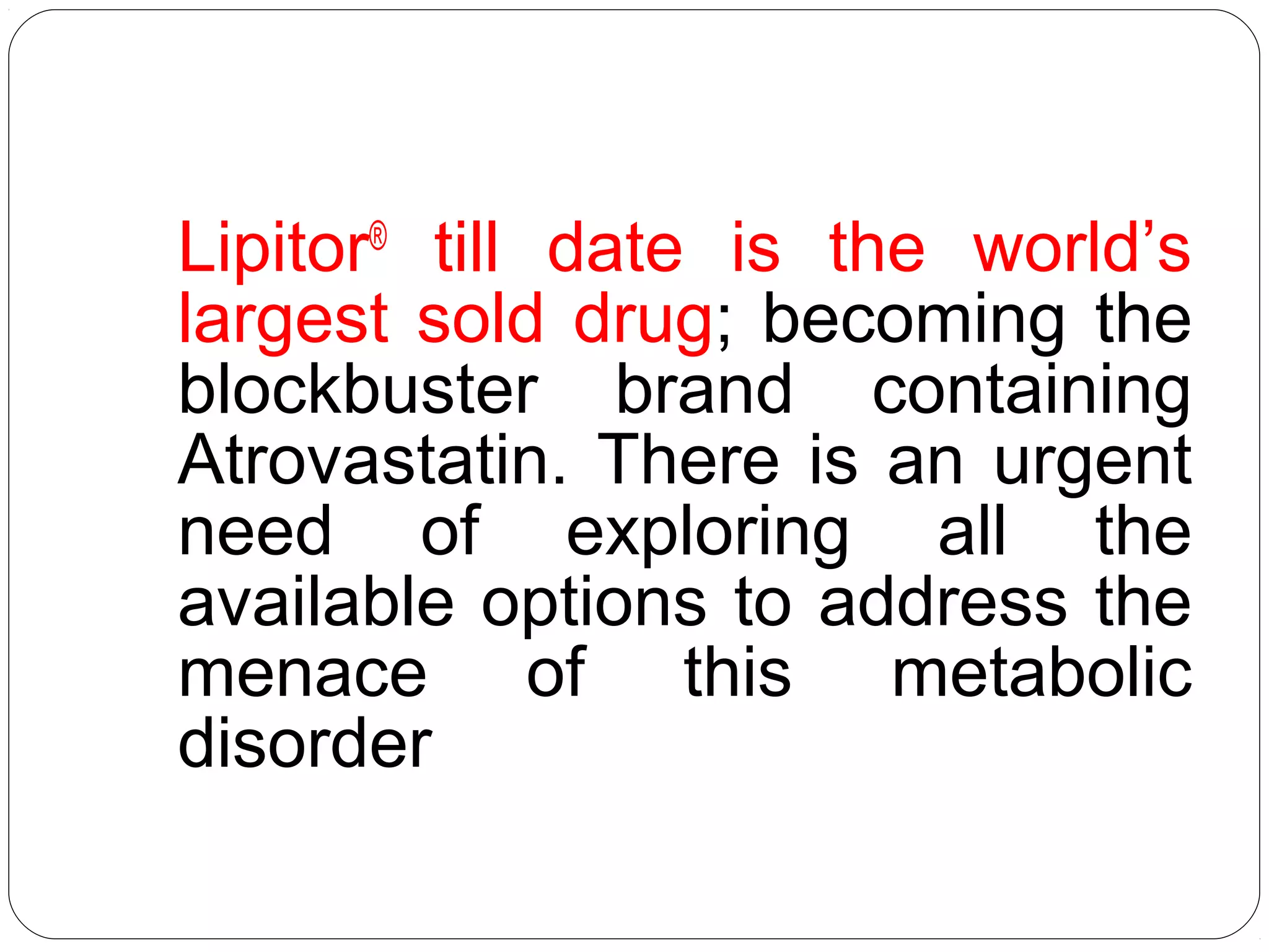 Lipitor®
till date is the world’s
largest sold drug; becoming the
blockbuster brand containing
Atrovastatin. There is an urgent
need of exploring all the
available options to address the
menace of this metabolic
disorder
 