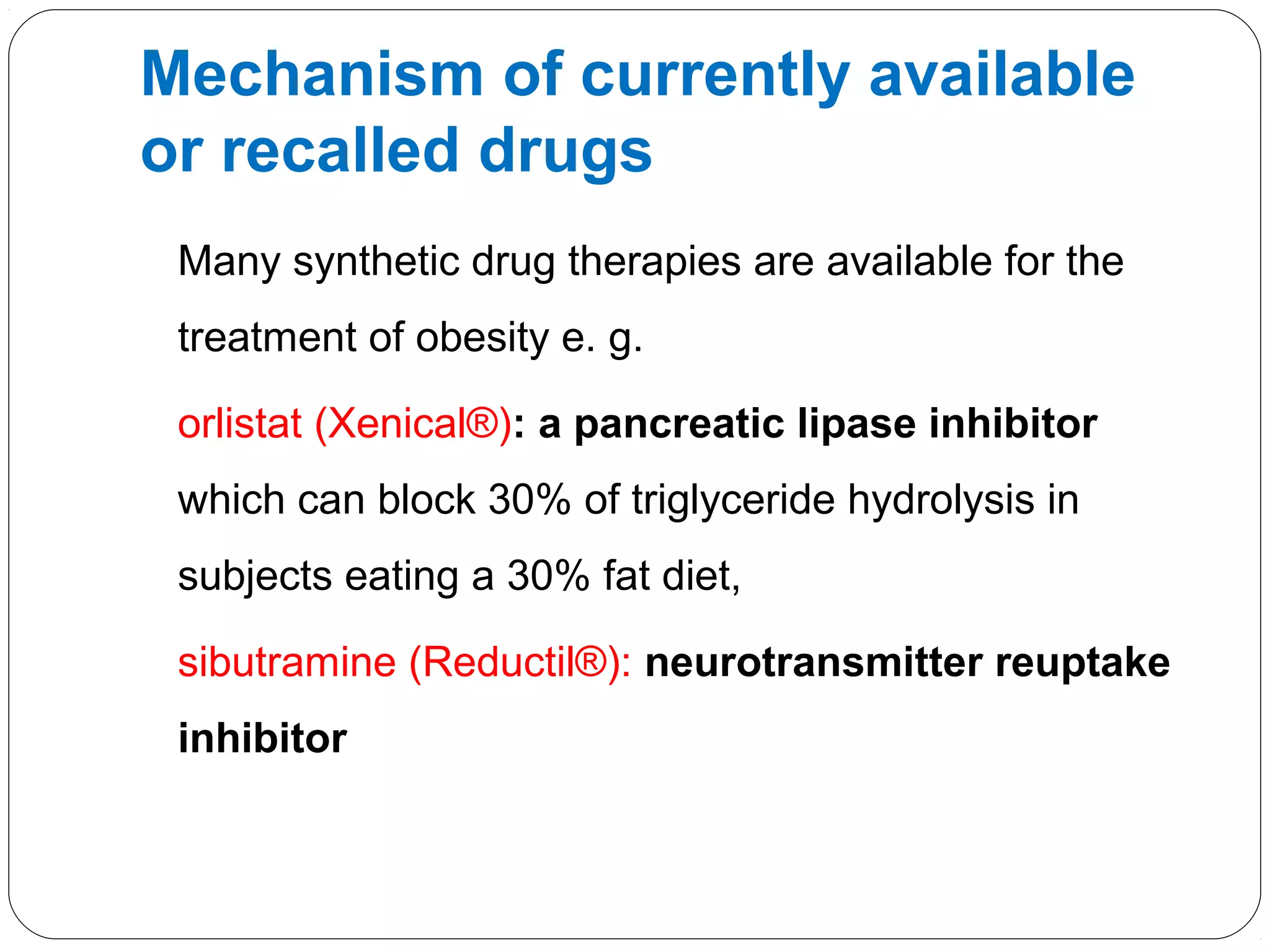 Many synthetic drug therapies are available for the
treatment of obesity e. g.
orlistat (Xenical®): a pancreatic lipase inhibitor
which can block 30% of triglyceride hydrolysis in
subjects eating a 30% fat diet,
sibutramine (Reductil®): neurotransmitter reuptake
inhibitor
Mechanism of currently available
or recalled drugs
 
