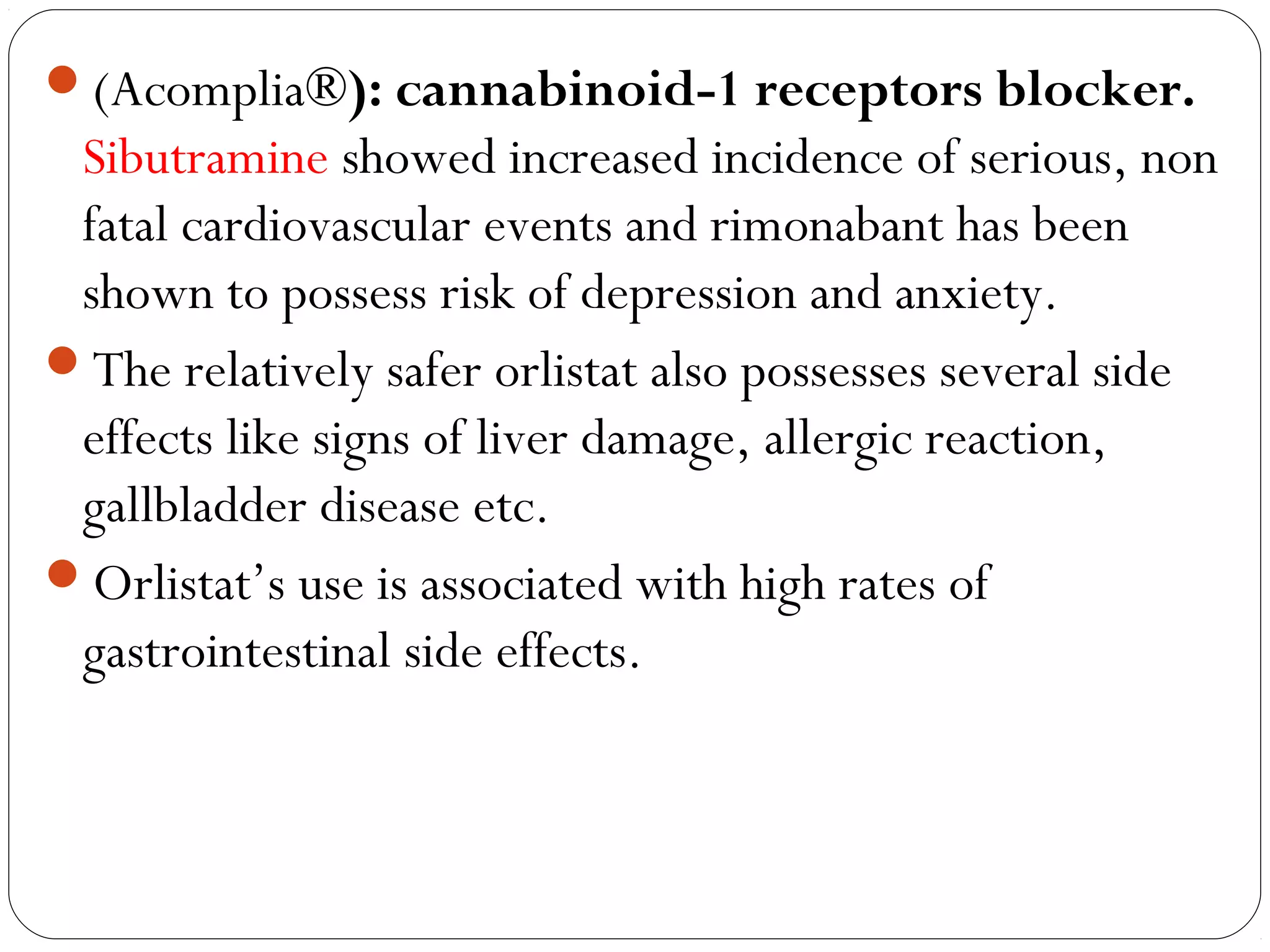 (Acomplia®): cannabinoid-1 receptors blocker.
Sibutramine showed increased incidence of serious, non
fatal cardiovascular events and rimonabant has been
shown to possess risk of depression and anxiety.
The relatively safer orlistat also possesses several side
effects like signs of liver damage, allergic reaction,
gallbladder disease etc.
Orlistat’s use is associated with high rates of
gastrointestinal side effects.
 