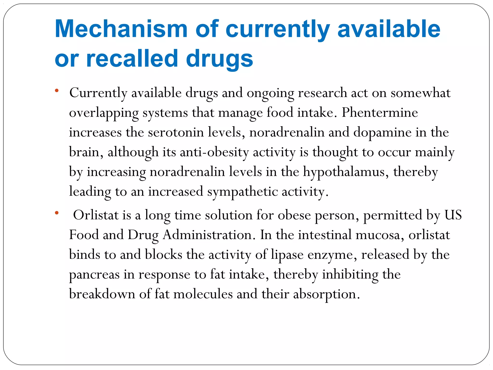• Currently available drugs and ongoing research act on somewhat
overlapping systems that manage food intake. Phentermine
increases the serotonin levels, noradrenalin and dopamine in the
brain, although its anti-obesity activity is thought to occur mainly
by increasing noradrenalin levels in the hypothalamus, thereby
leading to an increased sympathetic activity.
• Orlistat is a long time solution for obese person, permitted by US
Food and Drug Administration. In the intestinal mucosa, orlistat
binds to and blocks the activity of lipase enzyme, released by the
pancreas in response to fat intake, thereby inhibiting the
breakdown of fat molecules and their absorption.
Mechanism of currently available
or recalled drugs
 