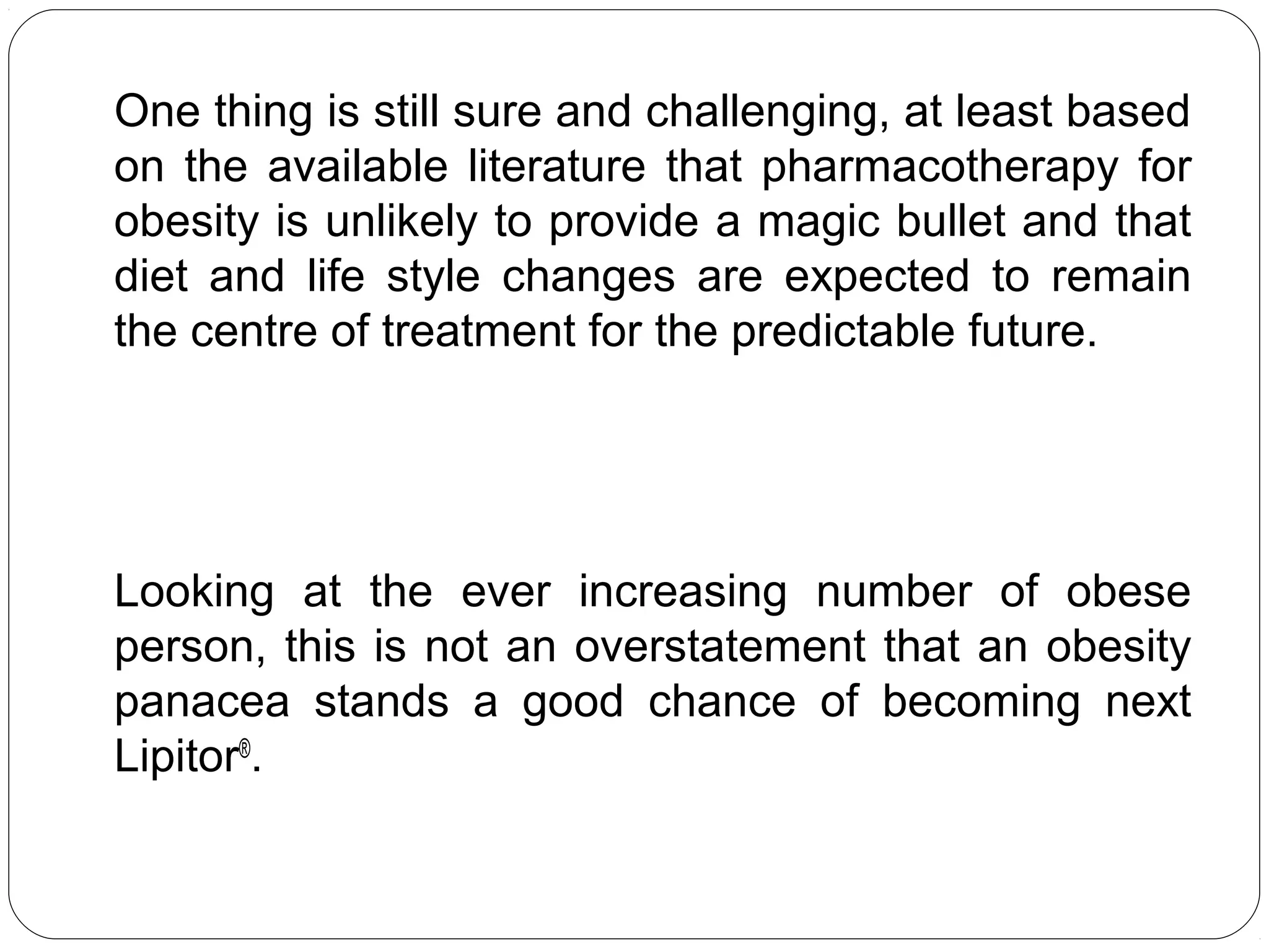 One thing is still sure and challenging, at least based
on the available literature that pharmacotherapy for
obesity is unlikely to provide a magic bullet and that
diet and life style changes are expected to remain
the centre of treatment for the predictable future.
Looking at the ever increasing number of obese
person, this is not an overstatement that an obesity
panacea stands a good chance of becoming next
Lipitor®
.
 