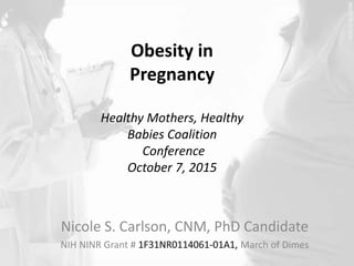 Obesity in 
Pregnancy 
Healthy Mothers, Healthy 
Babies Coalition 
Conference 
October 7, 2015 
Nicole S. Carlson, CNM, PhD Candidate 
NIH NINR Grant # March of Dimes 
 