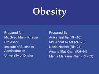 Obesity 
Prepared for: 
Mr. Syed Munir Khasru 
Professor 
Institute of Business 
Administration 
University of Dhaka 
Prepared By: 
Anika Tashfia (RH-16) 
Md. Ahnaf Akeef (ZR-23) 
Nazia Noshin (RH-24) 
Afsana Iffat Khan (RH-44) 
Mahia Marzana Khan (RH-53) 
 
