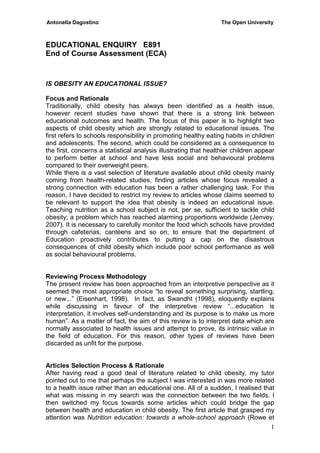 Antonella Dagostino The Open University
1
EDUCATIONAL ENQUIRY E891
End of Course Assessment (ECA)
IS OBESITY AN EDUCATIONAL ISSUE?
Focus and Rationale
Traditionally, child obesity has always been identified as a health issue,
however recent studies have shown that there is a strong link between
educational outcomes and health. The focus of this paper is to highlight two
aspects of child obesity which are strongly related to educational issues. The
first refers to schools responsibility in promoting healthy eating habits in children
and adolescents. The second, which could be considered as a consequence to
the first, concerns a statistical analysis illustrating that healthier children appear
to perform better at school and have less social and behavioural problems
compared to their overweight peers.
While there is a vast selection of literature available about child obesity mainly
coming from health-related studies, finding articles whose focus revealed a
strong connection with education has been a rather challenging task. For this
reason, I have decided to restrict my review to articles whose claims seemed to
be relevant to support the idea that obesity is indeed an educational issue.
Teaching nutrition as a school subject is not, per se, sufficient to tackle child
obesity; a problem which has reached alarming proportions worldwide (Jenvey,
2007). It is necessary to carefully monitor the food which schools have provided
through cafeterias, canteens and so on, to ensure that the department of
Education proactively contributes to putting a cap on the disastrous
consequences of child obesity which include poor school performance as well
as social behavioural problems.
Reviewing Process Methodology
The present review has been approached from an interpretive perspective as it
seemed the most appropriate choice “to reveal something surprising, startling,
or new...” (Eisenhart, 1998). In fact, as Swandht (1998), eloquently explains
while discussing in favour of the interpretive review “...education is
interpretation, it involves self-understanding and its purpose is to make us more
human”. As a matter of fact, the aim of this review is to interpret data which are
normally associated to health issues and attempt to prove, its intrinsic value in
the field of education. For this reason, other types of reviews have been
discarded as unfit for the purpose.
Articles Selection Process & Rationale
After having read a good deal of literature related to child obesity, my tutor
pointed out to me that perhaps the subject I was interested in was more related
to a health issue rather than an educational one. All of a sudden, I realised that
what was missing in my search was the connection between the two fields. I
then switched my focus towards some articles which could bridge the gap
between health and education in child obesity. The first article that grasped my
attention was Nutrition education: towards a whole-school approach (Rowe et
 