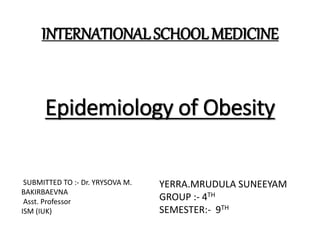 Epidemiology of Obesity
INTERNATIONAL SCHOOL MEDICINE
YERRA.MRUDULA SUNEEYAM
GROUP :- 4TH
SEMESTER:- 9TH
SUBMITTED TO :- Dr. YRYSOVA M.
BAKIRBAEVNA
Asst. Professor
ISM (IUK)
 