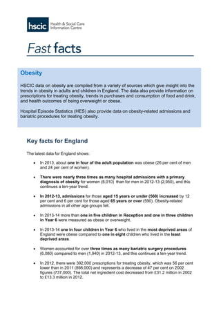 Key facts for England
The latest data for England shows:
 In 2013, about one in four of the adult population was obese (26 per cent of men
and 24 per cent of women).
 There were nearly three times as many hospital admissions with a primary
diagnosis of obesity for women (8,010) than for men in 2012-13 (2,950), and this
continues a ten-year trend.
 In 2012-13, admissions for those aged 15 years or under (560) increased by 12
per cent and 6 per cent for those aged 65 years or over (590). Obesity-related
admissions in all other age groups fell.
 In 2013-14 more than one in five children in Reception and one in three children
in Year 6 were measured as obese or overweight.
 In 2013-14 one in four children in Year 6 who lived in the most deprived areas of
England were obese compared to one in eight children who lived in the least
deprived areas.
 Women accounted for over three times as many bariatric surgery procedures
(6,080) compared to men (1,940) in 2012-13, and this continues a ten-year trend.
 In 2012, there were 392,000 prescriptions for treating obesity, which was 56 per cent
lower than in 2011 (898,000) and represents a decrease of 47 per cent on 2002
figures (737,000). The total net ingredient cost decreased from £31.2 million in 2002
to £13.3 million in 2012.
Obesity
HSCIC data on obesity are compiled from a variety of sources which give insight into the
trends in obesity in adults and children in England. The data also provide information on
prescriptions for treating obesity, trends in purchases and consumption of food and drink,
and health outcomes of being overweight or obese.
Hospital Episode Statistics (HES) also provide data on obesity-related admissions and
bariatric procedures for treating obesity.
 