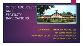 OBESE ADOLESCENT
AND
FERTILITY
IMPLICATIONS
DR PRANAY PHUKAN MD FICOG
ASSOCIATE PROFESSOR
DEPARTMENT OF OBSTETRICS AND GYNAECOLOGY
ASSAM MEDICAL COLLEGE
 