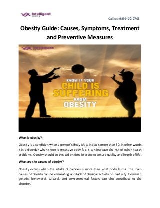 Call us: 9899-02-2703
Obesity Guide: Causes, Symptoms, Treatment
and Preventive Measures
What is obesity?
Obesity is a condition when a person’s Body Mass Index is more than 30. In other words,
it is a disorder when there is excessive body fat. It can increase the risk of other health
problems. Obesity should be treated on time in order to ensure quality and length of life.
What are the causes of obesity?
Obesity occurs when the intake of calories is more than what body burns. The main
causes of obesity can be overeating and lack of physical activity or inactivity. However,
genetic, behavioral, cultural, and environmental factors can also contribute to the
disorder.
 