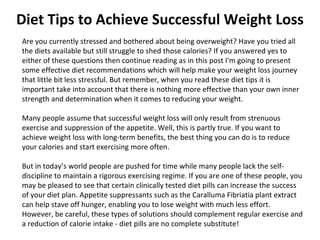 Diet Tips to Achieve Successful Weight Loss Are you currently stressed and bothered about being overweight? Have you tried all the diets available but still struggle to shed those calories? If you answered yes to either of these questions then continue reading as in this post I'm going to present some effective diet recommendations which will help make your weight loss journey that little bit less stressful. But remember, when you read these diet tips it is important take into account that there is nothing more effective than your own inner strength and determination when it comes to reducing your weight. Many people assume that successful weight loss will only result from strenuous exercise and suppression of the appetite. Well, this is partly true. If you want to achieve weight loss with long-term benefits, the best thing you can do is to reduce your calories and start exercising more often. But in today’s world people are pushed for time while many people lack the self-discipline to maintain a rigorous exercising regime. If you are one of these people, you may be pleased to see that certain clinically tested diet pills can increase the success of your diet plan. Appetite suppressants such as the Caralluma Fibriatia plant extract can help stave off hunger, enabling you to lose weight with much less effort. However, be careful, these types of solutions should complement regular exercise and a reduction of calorie intake - diet pills are no complete substitute! 