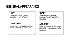 GENERAL APPEARANCE
HEENT
ANICTERIC SCLERAE, PINK
PALPEBRAL CONJUNCTIVA
CHEST/LUNGS
EQUAL CHEST EXPANSION, CLEAR
BREATH SOUNDS, NO WHEEZING
HEART
ADYNAMIC PRECORDIUM,
DISTINCT HEART SOUNDS, NO
MURMUR
ABDOMEN
SOFT, GLOBULAR, RIGHT UPPER
QUADRANT TENDERNESS (deep
palpation)
 