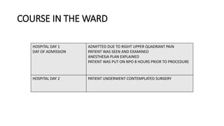 COURSE IN THE WARD
HOSPITAL DAY 1
DAY OF ADMISSION
ADMITTED DUE TO RIGHT UPPER QUADRANT PAIN
PATIENT WAS SEEN AND EXAMINED
ANESTHESIA PLAN EXPLAINED
PATIENT WAS PUT ON NPO 8 HOURS PRIOR TO PROCEDURE
HOSPITAL DAY 2 PATIENT UNDERWENT CONTEMPLATED SURGERY
 