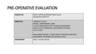 PRE-OPERATIVE EVALUATION
SUBJECTIVE RIGHT UPPER QUADRANT PAIN 5-6/10
DECREASED APPETITE
OBJECTIVE 130/90 92 21 36.5
AWAKE, COMFORTABLE, NIRD
(+) RUQ TENDERNESS, SOFT GLOBULAR ABDOMEN
EQUAL CHEST EXPANSION, CLEAR BREATH SOUNDS
FULL PULSES
MALLAMPATI GRADE 2, GOOD MOUTH OPENING AND NECK
MOVEMENT, NO BEARD, NO LACKING TEETH
ASSESSMENT ASA 3- morbid obesity
 
