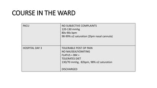 COURSE IN THE WARD
PACU NO SUBJECTIVE COMPLAINTS
120-130 mmhg
80s-90s bpm
98-99% o2 saturation (2lpm nasal cannula)
HOSPITAL DAY 3 TOLERABLE POST OP PAIN
NO NAUSEA/VOMITING
FLATUS + BM +
TOLERATES DIET
130/70 mmhg, 82bpm, 98% o2 saturation
DISCHARGED
 