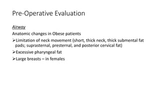 Pre-Operative Evaluation
Airway
Anatomic changes in Obese patients
➢Limitation of neck movement (short, thick neck, thick submental fat
pads; suprasternal, presternal, and posterior cervical fat)
➢Excessive pharyngeal fat
➢Large breasts – in females
 