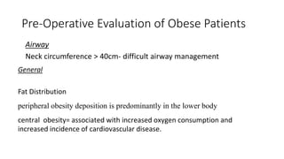 Pre-Operative Evaluation of Obese Patients
Airway
Neck circumference > 40cm- difficult airway management
General
Fat Distribution
peripheral obesity deposition is predominantly in the lower body
central obesity= associated with increased oxygen consumption and
increased incidence of cardiovascular disease.
 