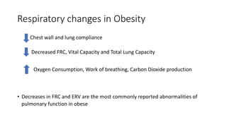 Respiratory changes in Obesity
• Chest wall and lung compliance
• Decreased FRC, Vital Capacity and Total Lung Capacity
• Decreases in FRC and ERV are the most commonly reported abnormalities of
pulmonary function in obese
Oxygen Consumption, Work of breathing, Carbon Dioxide production
 