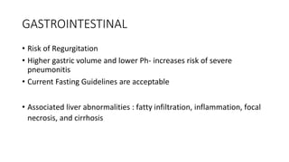 GASTROINTESTINAL
• Risk of Regurgitation
• Higher gastric volume and lower Ph- increases risk of severe
pneumonitis
• Current Fasting Guidelines are acceptable
• Associated liver abnormalities : fatty infiltration, inflammation, focal
necrosis, and cirrhosis
 