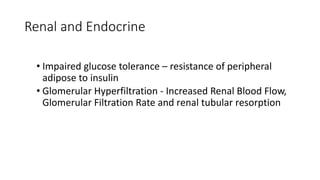 Renal and Endocrine
• Impaired glucose tolerance – resistance of peripheral
adipose to insulin
• Glomerular Hyperfiltration - Increased Renal Blood Flow,
Glomerular Filtration Rate and renal tubular resorption
 