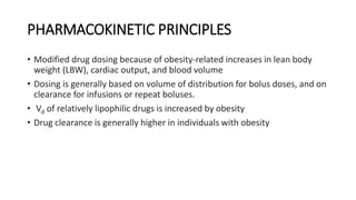 PHARMACOKINETIC PRINCIPLES
• Modified drug dosing because of obesity-related increases in lean body
weight (LBW), cardiac output, and blood volume
• Dosing is generally based on volume of distribution for bolus doses, and on
clearance for infusions or repeat boluses.
• Vd of relatively lipophilic drugs is increased by obesity
• Drug clearance is generally higher in individuals with obesity
 