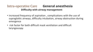 Intra-operative Care General anesthesia
Difficulty with airway management
• increased frequency of aspiration , complications with the use of
supraglottic airways, difficulty intubation, airway obstruction during
emergence
• risk factor for both difficult mask ventilation and difficult
laryngoscopy
 