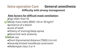 Intra-operative Care General anesthesia
Difficulty with airway management
Risk factors for difficult mask ventilation:
●Age older than 55
●Body mass index (BMI) >26 or 30 kg/m2
●presence of a beard
●Lack of teeth
●History of snoring/sleep apnea
●Abnormal neck anatomy
●Male sex
●Short thyromental distance (TMD) (<6 cm)
●Severely limited mandibular protrusion
●Mallampati class 3 or 4
 