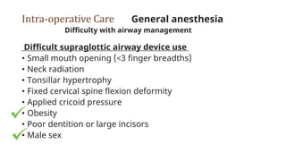 Intra-operative Care General anesthesia
Difficulty with airway management
Difficult supraglottic airway device use
• Small mouth opening (<3 finger breadths)
• Neck radiation
• Tonsillar hypertrophy
• Fixed cervical spine flexion deformity
• Applied cricoid pressure
• Obesity
• Poor dentition or large incisors
• Male sex
 