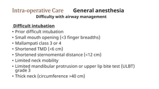Intra-operative Care General anesthesia
Difficulty with airway management
Difficult intubation
• Prior difficult intubation
• Small mouth opening (<3 finger breadths)
• Mallampati class 3 or 4
• Shortened TMD (<6 cm)
• Shortened sternomental distance (<12 cm)
• Limited neck mobility
• Limited mandibular protrusion or upper lip bite test (ULBT)
grade 3
• Thick neck (circumference >40 cm)
 