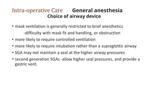Intra-operative Care General anesthesia
Choice of airway device
• mask ventilation is generally restricted to brief anesthetics
-difficulty with mask fit and handling, or obstruction
• more likely to require controlled ventilation
• more likely to require intubation rather than a supraglottic airway
• SGA may not maintain a seal at the higher airway pressures
• second generation SGAs -allow higher seal pressures, and provide a
gastric vent.
 