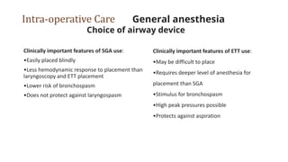 Intra-operative Care General anesthesia
Choice of airway device
Clinically important features of SGA use:
•Easily placed blindly
•Less hemodynamic response to placement than
laryngoscopy and ETT placement
•Lower risk of bronchospasm
•Does not protect against laryngospasm
Clinically important features of ETT use:
•May be difficult to place
•Requires deeper level of anesthesia for
placement than SGA
•Stimulus for bronchospasm
•High peak pressures possible
•Protects against aspiration
 