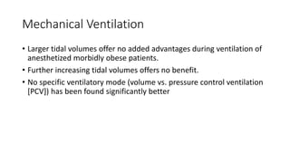 Mechanical Ventilation
• Larger tidal volumes offer no added advantages during ventilation of
anesthetized morbidly obese patients.
• Further increasing tidal volumes offers no benefit.
• No specific ventilatory mode (volume vs. pressure control ventilation
[PCV]) has been found significantly better
 