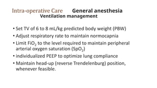 Intra-operative Care General anesthesia
Ventilation management
• Set TV of 6 to 8 mL/kg predicted body weight (PBW)
• Adjust respiratory rate to maintain normocapnia
• Limit FiO2 to the level required to maintain peripheral
arterial oxygen saturation (SpO2)
• individualized PEEP to optimize lung compliance
• Maintain head-up (reverse Trendelenburg) position,
whenever feasible.
 