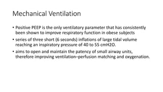Mechanical Ventilation
• Positive PEEP is the only ventilatory parameter that has consistently
been shown to improve respiratory function in obese subjects
• series of three short (6 seconds) inflations of large tidal volume
reaching an inspiratory pressure of 40 to 55 cmH2O.
• aims to open and maintain the patency of small airway units,
therefore improving ventilation–perfusion matching and oxygenation.
 