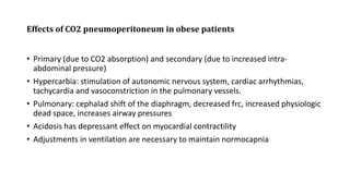 Effects of CO2 pneumoperitoneum in obese patients
• Primary (due to CO2 absorption) and secondary (due to increased intra-
abdominal pressure)
• Hypercarbia: stimulation of autonomic nervous system, cardiac arrhythmias,
tachycardia and vasoconstriction in the pulmonary vessels.
• Pulmonary: cephalad shift of the diaphragm, decreased frc, increased physiologic
dead space, increases airway pressures
• Acidosis has depressant effect on myocardial contractility
• Adjustments in ventilation are necessary to maintain normocapnia
 