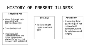 HISTORY OF PRESENT ILLNESS
INTERIM
• Tolerated Right
Upper quadrant
pain
4 MONTHS PTA
• Onset Epigastric pain
associated with
decreased appetite
• Consulted with AP
• Imaging reveal
Gallbladder stone and
polyp . Surgery was
advised for surgery but
they were still undecided
ADMISSION
• Increasing Right
quadrant pain not
relieved with
Buscopan, opted
for admission and
surgery
 