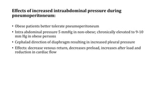 Effects of increased intraabdominal pressure during
pneumoperitoneum:
• Obese patients better tolerate pneumoperitoneum
• Intra abdominal pressure 5 mmHg in non-obese; chronically elevated to 9-10
mm Hg in obese persons
• Cephalad direction of diaphragm resulting in increased pleural pressure
• Effects: decrease venous return, decreases preload, increases after load and
reduction in cardiac flow
 