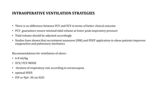 INTRAOPERATIVE VENTILATION STRATEGIES
• There is no difference between PCV and VCV in terms of better clinical outcome
• PCV- guarantees ensure minimal tidal volume at lower peak inspiratory pressure
• Tidal volume should be adjusted accordingly
• Studies have shown that recruitment maneuver (RM) and PEEP application in obese patients imporove
oxygenation and pulmonary mechanics
Recommendations for ventilation of obese :
• 6-8 ml/kg
• VCV/ PCV MODE
• titration of respiratory rate according to normocapnia
• optimal PEEP,
• PIP or Ppl< 30 cm H2O
 