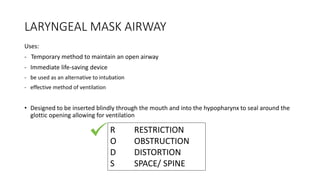 LARYNGEAL MASK AIRWAY
Uses:
- Temporary method to maintain an open airway
- Immediate life-saving device
- be used as an alternative to intubation
- effective method of ventilation
• Designed to be inserted blindly through the mouth and into the hypopharynx to seal around the
glottic opening allowing for ventilation
R RESTRICTION
O OBSTRUCTION
D DISTORTION
S SPACE/ SPINE
 