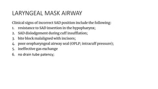 LARYNGEAL MASK AIRWAY
Clinical signs of incorrect SAD position include the following:
1. resistance to SAD insertion in the hypopharynx;
2. SAD dislodgement during cuff insufflation;
3. bite block malaligned with incisors;
4. poor oropharyngeal airway seal (OPLP; intracuff pressure);
5. ineffective gas exchange
6. no drain tube patency;
 