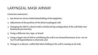 LARYNGEAL MASK AIRWAY
Corrective maneuvers:
1. Jaw thrust to correct initial downfolding of the epiglottis;
2. Adjustment of the position of the distal esophageal cuff;
3. Changing the SAD to a device with a reinforced tip configuration if the cuff folds over
backwards persistently;
4. Using a different size, type, or brand
5. Using a larger size of SAD or reinflating the cuff to an intracuff pressure of 40–60 cm
H2O if cuff hypoinflation is observed; and
6. Change to a silicone-cuffed SAD when folding in the cuff is causing an air leak.
 