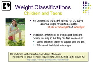 Weight Classifications
                 Children and Teens
                           For children and teens, BMI ranges that are above
                                    a normal weight have different labels:
                                           at risk for overweight and overweight.

                           In addition, BMI ranges for children and teens are
                            defined in a way so that they can take into account:
                                Normal differences in body fat between boys and girls
                                Differences in body fat at various ages


BMI for children and teens is often referred to as BMI-for-age.
  The following site allows for instant calculation of BMI in individuals aged 2 through 19:
                     http://apps.nccd.cdc.gov/dnpabmi/Calculator.aspx
 