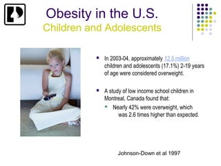 Obesity in the U.S.
Children and Adolescents

             In 2003-04, approximately 12.5 million
              children and adolescents (17.1%) 2-19 years
              of age were considered overweight.

             A study of low income school children in
              Montreal, Canada found that:
               Nearly 42% were overweight, which
                    was 2.6 times higher than expected.




                   Johnson-Down et al 1997
 