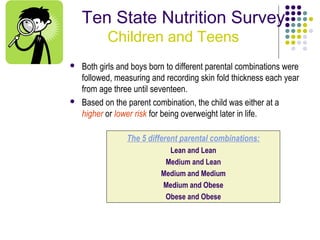 Ten State Nutrition Survey
           Children and Teens
   Both girls and boys born to different parental combinations were
    followed, measuring and recording skin fold thickness each year
    from age three until seventeen.
   Based on the parent combination, the child was either at a
    higher or lower risk for being overweight later in life.

                 The 5 different parental combinations:
                             Lean and Lean
                            Medium and Lean
                           Medium and Medium
                           Medium and Obese
                            Obese and Obese
 