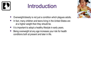 Introduction
   Overweight/obesity is not just a condition which plagues adults.
   In fact, many children and teens living in the United States are
        at a higher weight than they should be.
   It is important to adopt a healthy lifestyle in early years.
   Being overweight at any age increases your risk for health
    conditions both at present and later in life.
 
