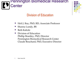 Pennington Biomedical Research
Center

                             Division of Education

     Heli J. Roy, PhD, RD, Associate Professor
     Shanna Lundy, BS
     Beth Kalicki
     Division of Education
      Phillip Brantley, PhD, Director
      Pennington Biomedical Research Center
      Claude Bouchard, PhD, Executive Director




     Edited: October 2009
 