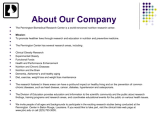 About Our Company
   The Pennington Biomedical Research Center is a world-renowned nutrition research center.


   Mission:
   To promote healthier lives through research and education in nutrition and preventive medicine.


   The Pennington Center has several research areas, including:


   Clinical Obesity Research
   Experimental Obesity
   Functional Foods
   Health and Performance Enhancement
   Nutrition and Chronic Diseases
   Nutrition and the Brain
   Dementia, Alzheimer’s and healthy aging
   Diet, exercise, weight loss and weight loss maintenance


   The research fostered in these areas can have a profound impact on healthy living and on the prevention of common
    chronic diseases, such as heart disease, cancer, diabetes, hypertension and osteoporosis.


   The Division of Education provides education and information to the scientific community and the public about research
    findings, training programs and research areas, and coordinates educational events for the public on various health issues.


   We invite people of all ages and backgrounds to participate in the exciting research studies being conducted at the
    Pennington Center in Baton Rouge, Louisiana. If you would like to take part, visit the clinical trials web page at
    www.pbrc.edu or call (225) 763-3000.
 