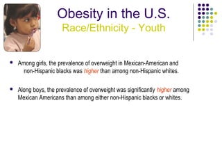 Obesity in the U.S.
                      Race/Ethnicity - Youth


   Among girls, the prevalence of overweight in Mexican-American and
      non-Hispanic blacks was higher than among non-Hispanic whites.

   Along boys, the prevalence of overweight was significantly higher among
    Mexican Americans than among either non-Hispanic blacks or whites.
 