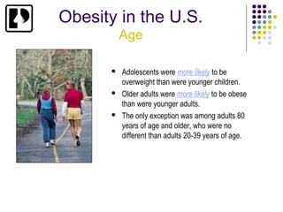 Obesity in the U.S.
          Age

         Adolescents were more likely to be
          overweight than were younger children.
         Older adults were more likely to be obese
          than were younger adults.
         The only exception was among adults 80
          years of age and older, who were no
          different than adults 20-39 years of age.
 