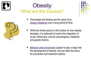 Obesity
What are the Causes?
     Overweight and obesity are the result of an
      energy imbalance over a long period of time.

     While the whole picture is still unclear on how obesity
      develops, it is believed to involve the integration of
      social, behavioral, cultural, physiological, metabolic,
      and genetic factors.

     Behavior and environment appear to play a large role
      the development of obesity, and are often the focus
      for prevention and treatment actions.
 